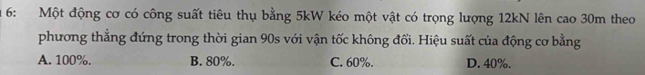 1 6: Một động cơ có công suất tiêu thụ bằng 5kW kéo một vật có trọng lượng 12kN lên cao 30m theo
phương thẳng đứng trong thời gian 90s với vận tốc không đổi. Hiệu suất của động cơ bằng
A. 100%. B. 80%. C. 60%. D. 40%.