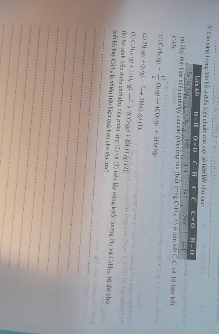 9/ Cho năng lượng liên kết ở điều kiện chuẩn của một số liên kết như sau:
(a)  ứng sau (biết trong C_7H_16 có 6 liên kết C-C và 16 liên kết
C-H):
(1) C_4H_10(g)+ 13/2 O_2(g)to 4CO_2(g)+5H_2O(g)
(2) 2H_2(g)+O_2(g)to 2H_2O(g)(l);
(3) C_7H_16(g)+11O_2(g)xrightarrow r°7CO_2(g)+8H_2O(g)(2);
_
(b) So sánh biến thiên enthalpy của phản ứng (2) và (3) nếu lấy cùng khối lượng H_2 và C_7H_16 , từ đó cho
biết H_2 hay C_7H_16 là nhiên liệu hiệu quả hơn cho tên lửa?
_
_
_
_
_
_
_
_
_
_
_