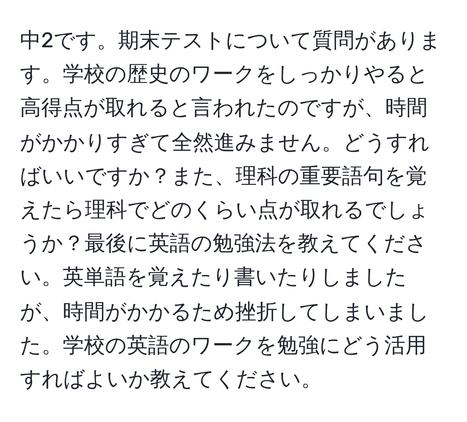 中2です。期末テストについて質問があります。学校の歴史のワークをしっかりやると高得点が取れると言われたのですが、時間がかかりすぎて全然進みません。どうすればいいですか？また、理科の重要語句を覚えたら理科でどのくらい点が取れるでしょうか？最後に英語の勉強法を教えてください。英単語を覚えたり書いたりしましたが、時間がかかるため挫折してしまいました。学校の英語のワークを勉強にどう活用すればよいか教えてください。