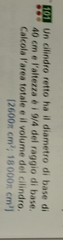 Un cilindro retto ha il diametro di base di
40 cm e l'altezza è i 9/4 del raggio di base. 
Calcola larea totale e il volume del cilindro.
[2600π cm^2;18000π cm^3]