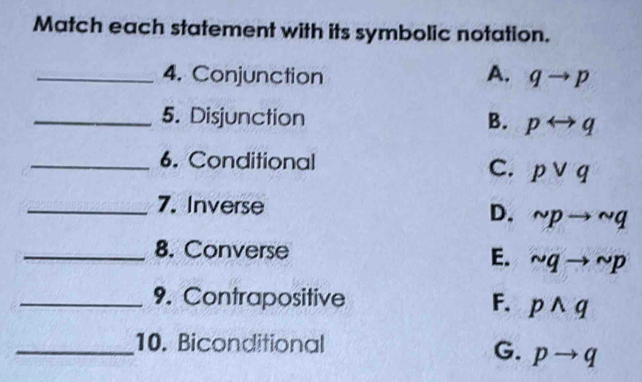 Match each statement with its symbolic notation.
_4. Conjunction A. qto p
_5. Disjunction B. prightarrow q
_6. Conditional
C. pvee q
_7. Inverse
D. sim pto sim q
_8. Converse
E. sim qto sim p
_9. Contrapositive F. pwedge q
_10. Biconditional
G. pto q