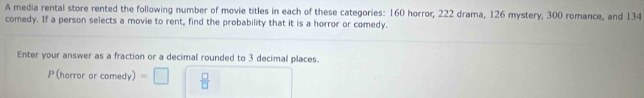 A media rental store rented the following number of movie titles in each of these categories: 160 horror, 222 drama, 126 mystery, 300 romance, and 134
comedy. If a person selects a movie to rent, find the probability that it is a horror or comedy. 
Enter your answer as a fraction or a decimal rounded to 3 decimal places. 
P (horror or comedy) =□  □ /□  