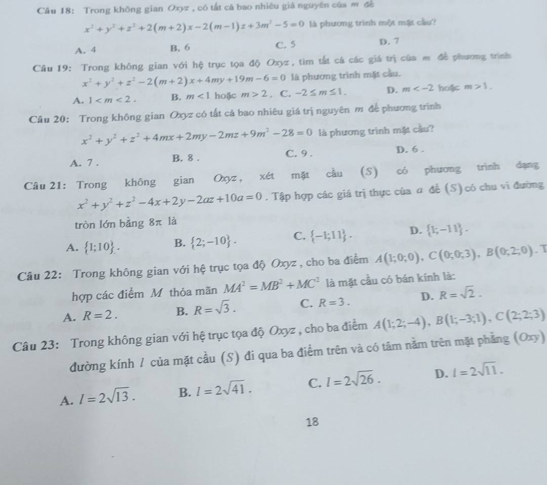 Trong không gian Oxyz , có tất cá bao nhiêu giá nguyên của m đề
x^2+y^2+z^2+2(m+2)x-2(m-1)z+3m^2-5=0 là phương trình một mặt cầu?
A. 4 B. 6 C. 5 D. 7
Câu 19: Trong không gian với hệ trục tọa độ Oxyz, tìm tất cá các giá trị của mô đề phương trình
x^2+y^2+z^2-2(m+2)x+4my+19m-6=0 là phương trình mặt cầu.
A. 1 B. m<1</tex> hoặc m>2. C. -2≤ m≤ 1. D. m hoặc m>1,
Câu 20: Trong không gian Oxyz có tất cả bao nhiêu giá trị nguyên m để phương trình
x^2+y^2+z^2+4mx+2my-2mz+9m^2-28=0 là phương trình mặt cầu?
A. 7 . B. 8 . C. 9 . D. 6 .
Câu 21: Trong không gian Oxyz , x∈ t mặt cầu (S) có phương trình dạng
x^2+y^2+z^2-4x+2y-2az+10a=0. Tập hợp các giá trị thực của α để (S) có chu vi đường
tròn lớn bằng 8π la
C.
D.
A.  1;10 . B.  2;-10 .  -1;11 .  k-11 .
Câu 22: Trong không gian với hệ trục tọa độ Oxyz , cho ba điểm A(1;0;0),C(0;0;3),B(0;2;0).T
hợp các điểm Mỹ thỏa mãn MA^2=MB^2+MC^2 là mặt cầu có bán kính là:
A. R=2. R=sqrt(3). C. R=3. D. R=sqrt(2).
B.
Câu 23: Trong không gian với hệ trục tọa độ Oxyz , cho ba điểm A(1;2;-4),B(1;-3;1),C(2;2;3)
đường kính 1 của mặt cầu (S) đi qua ba điểm trên và có tâm nằm trên mặt phẳng (Oxy)
A. l=2sqrt(13). B. l=2sqrt(41). C. l=2sqrt(26). D. l=2sqrt(11).
18