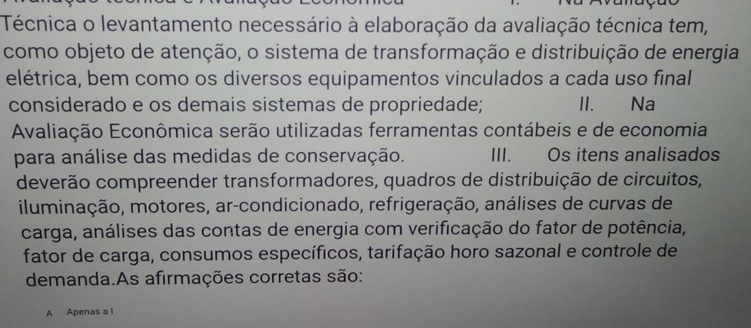 Técnica o levantamento necessário à elaboração da avaliação técnica tem, 
como objeto de atenção, o sistema de transformação e distribuição de energia 
elétrica, bem como os diversos equipamentos vinculados a cada uso final 
considerado e os demais sistemas de propriedade; II. Na 
Avaliação Econômica serão utilizadas ferramentas contábeis e de economia 
para análise das medidas de conservação. III. Os itens analisados 
deverão compreender transformadores, quadros de distribuição de circuitos, 
iluminação, motores, ar-condicionado, refrigeração, análises de curvas de 
carga, análises das contas de energia com verificação do fator de potência, 
fator de carga, consumos específicos, tarifação horo sazonal e controle de 
demanda.As afirmações corretas são: 
A Apenas a l