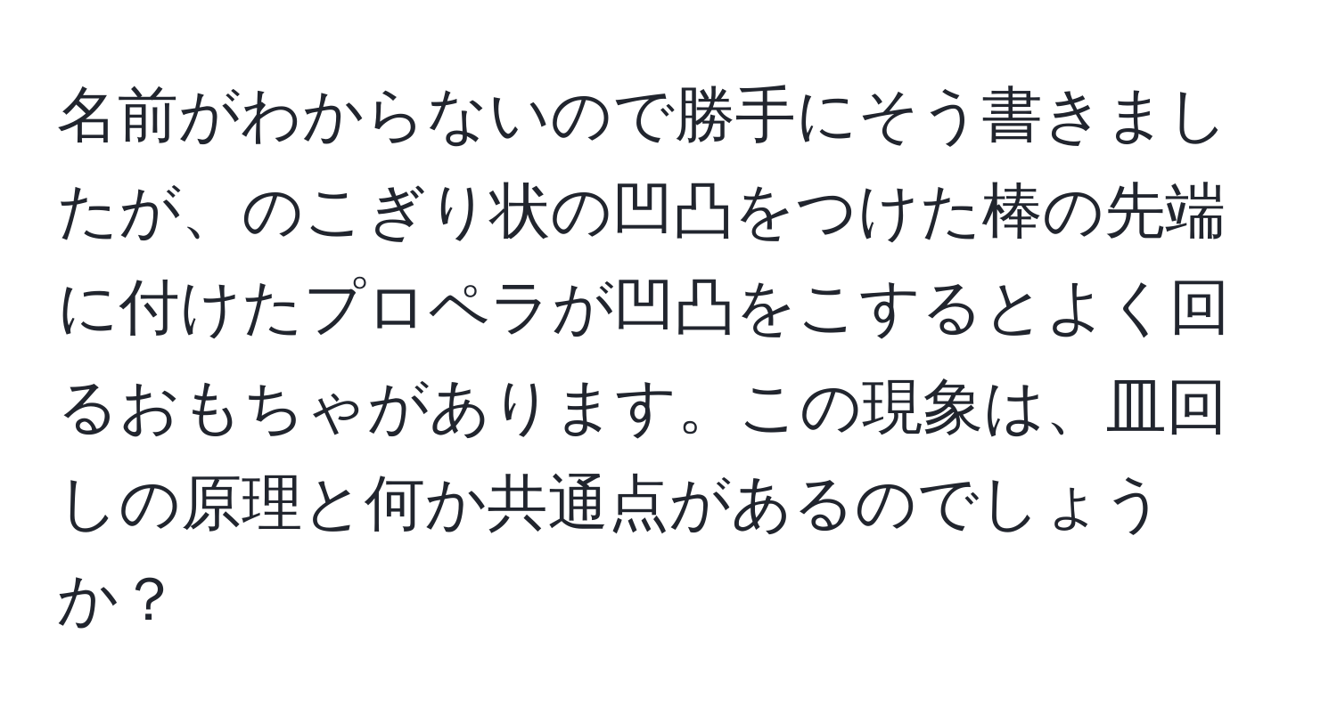 名前がわからないので勝手にそう書きましたが、のこぎり状の凹凸をつけた棒の先端に付けたプロペラが凹凸をこするとよく回るおもちゃがあります。この現象は、皿回しの原理と何か共通点があるのでしょうか？