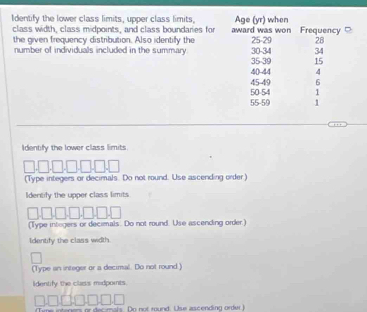 Identify the lower class limits, upper class limits, 
class width, class midpoints, and class boundaries for 
the given frequency distribution. Also identify the 
number of individuals included in the summary. 
Identify the lower class limits. 
(Type integers or decimals. Do not round. Use ascending order.) 
Identify the upper class limits 
(Type integers or decimals. Do not round. Use ascending order.) 
Identify the class width. 
(Type an integer or a decimal. Do not round.) 
Identify the class midpoints. 
sis. Do not round. Use ascending order)