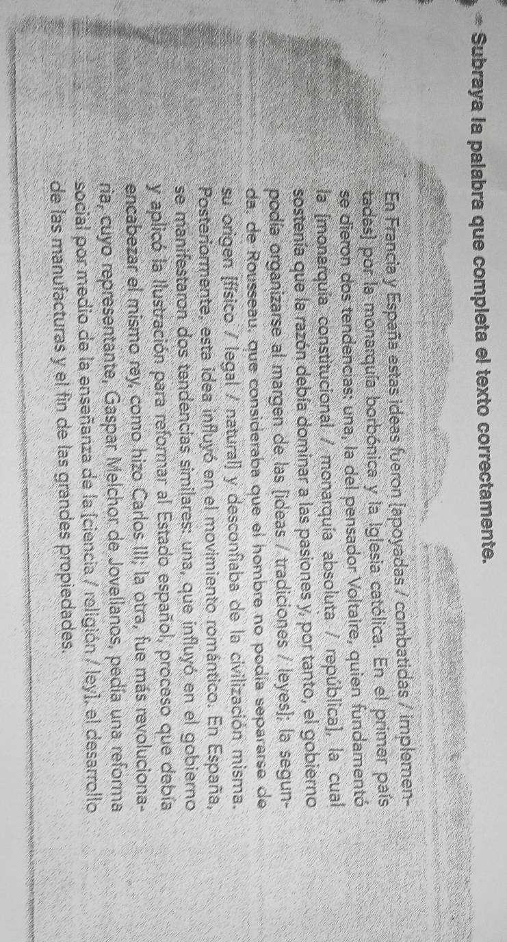 Subraya la palabra que completa el texto correctamente. 
En Francia y España estas ideas fueron [apoyadas / combatidas / implemen- 
tadas) por la monarquía borbónica y la Iglesia católica. En el primer país 
se dieron dos tendencias: una, la del pensador Voltaire, quien fundamentó 
la [monarquía constitucional / monarquía absoluta / república], la cual 
sostenía que la razón debía dominar a las pasiones y, por tanto, el gobierno 
podía organizarse al margen de las [ideas / tradiciones / leyes]; la segun- 
da, de Rousseau, que consideraba que el hombre no podía separarse de 
su origen (físico / legal / natural) y desconfiaba de la civilización misma. 
Posteriormente, esta idea influyó en el movimiento romántico. En España, 
se manifestaron dos tendencias similares: una, que influyó en el gobierno 
y aplicó la Ilustración para reformar al Estado español, proceso que debía 
encabezar el mismo rey, como hizo Carlos III; la otra, fue más revoluciona- 
ria, cuyo representante, Gaspar Melchor de Jovellanos, pedía una reforma 
social por medio de la enseñanza de la (ciencia / religión / ley), el desarrollo 
de las manufacturas y el fin de las grandes propiedades.