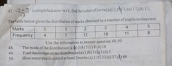 47  (sqrt(2)+sqrt(3))/sqrt(3)  is simplified as m+nsqrt(6) , find the value of (m+n)(a)^1/_3 ) ,(c 1^1/_3(4)1^2/_3
The table below gives the distribution of marks obtained by a number of pupils in class test
Use the information to answer question 48
48. The mode of the distribution (a (a) 3 (b) 5 (c) 8 (d) 18
49. Find the median of the distribution (a) 1 (b) 2 (d) 3 (d) 5
50. How many pupils scored at least 2 marks (a) 2 (b) 23 (c) 37 (d) 49