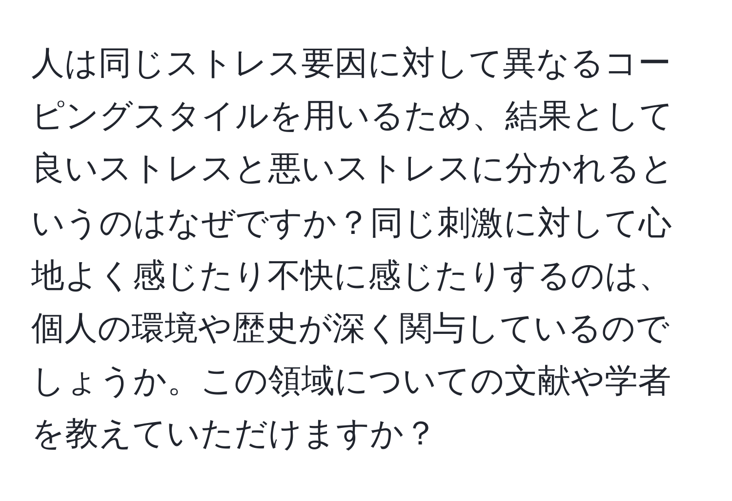 人は同じストレス要因に対して異なるコーピングスタイルを用いるため、結果として良いストレスと悪いストレスに分かれるというのはなぜですか？同じ刺激に対して心地よく感じたり不快に感じたりするのは、個人の環境や歴史が深く関与しているのでしょうか。この領域についての文献や学者を教えていただけますか？