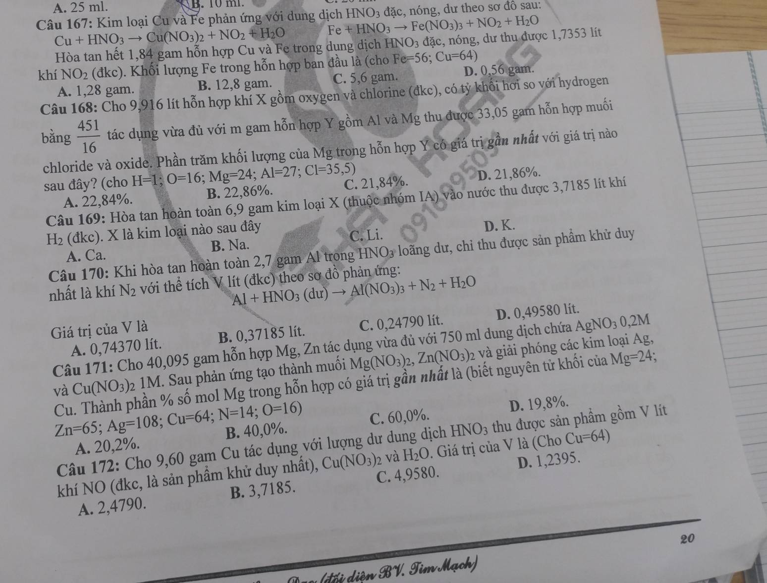 A. 25 ml. B. 10 ml.
Câu 167: Kim loại Cu và Fe phản ứng với dung dịch +HNO_3to Fe(NO_3)_3+NO_2+H_2O HNO_3 đặc, nóng, dư theo sơ đô sau:
Cu+HNO_3to Cu(NO_3)_2+NO_2+H_2O Fe
Hòa tan hết 1,84 gam hỗn hợp Cu và Fe trong dụng dịch HNO_3 đặc, nóng, dư thu được 1,7353 lít
khí NO_2 (đkc) ). Khối lượng Fe trong hỗn hợp ban đầu là (cho Fe=56;Cu=64)
A. 1,28 gam. B. 12,8 gam. C. 5,6 gam. D. 0,56 gam.
Câu 168: Cho 9,916 lít hỗn hợp khí X gồm oxygen và chlorine (đkc), có tỷ khối hơi so với hydrogen
bằng  451/16  tác dụng vừa đủ với m gam hỗn hợp Y gồm Al và Mg thu được 33,05 gam hỗn hợp muối
chloride và oxide. Phần trăm khối lượng của Mg trong hỗn hợp Y có giá trị gần nhất với giá trị nào
sau đây? (cho H=1;O=16;Mg=24;Al=27;Cl=35,5) C. 21,84%.
A. 22,84%. B. 22,86%. D. 21,86%.
Câu 169: Hòa tan hoàn toàn 6,9 gam kim loại X (thuộc nhóm IA) vào nước thu được 3,7185 lít khí
H_2 (đkc). X là kim loại nào sau đây
C. Li.
A. Ca. B. Na. D. K.
Câu 170: Khi hòa tan hoàn toàn 2,7 gam Al trong HNO3 loãng dư, chỉ thu được sản phẩm khử duy
nhất là khí N_2 với thể tích V lít (đkc) theo sơ đồ phản ứng:
Al+HNO_3(du)to Al(NO_3)_3+N_2+H_2O
Giá trị của V là
A. 0,74370 lít. B. 0,37185 lít. C. 0,24790 lít. D. 0,49580 lít.
Câu 171: Cho 40,095 gam hỗn hợp Mg, Zn tác dụng vừa đủ với 750 ml dung dịch chứa AgNO_30,2M
và Cu(NO_3) 2 1M. Sau phản ứng tạo thành muối Mg(NO_3)_2,Zn(NO_3)_2 2 và giải phóng các kim loại Ag,
Cu. Thành phần % số mol Mg trong hỗn hợp có giá trị gần nhất là (biết nguyên tử khối của Mg=24;
Zn=65;Ag=108;Cu=64;N=14;O=16)
A. 20,2%. B. 40,0%. C. 60,0%. D. 19,8%.
Câu 172: Cho 9,60 gam Cu tác dụng với lượng dư dung dịch HNO_3 thu được sản phẩm gồm V lít
khí NO (đkc, là sản phẩm khử duy nhất), Cu(NO_3) 2 và H_2O. Giá trị của V là (Cho Cu=64)
A. 2,4790. B. 3,7185. C. 4,9580. D. 1,2395.
20
(đổi diện BV. Tim Mạch)