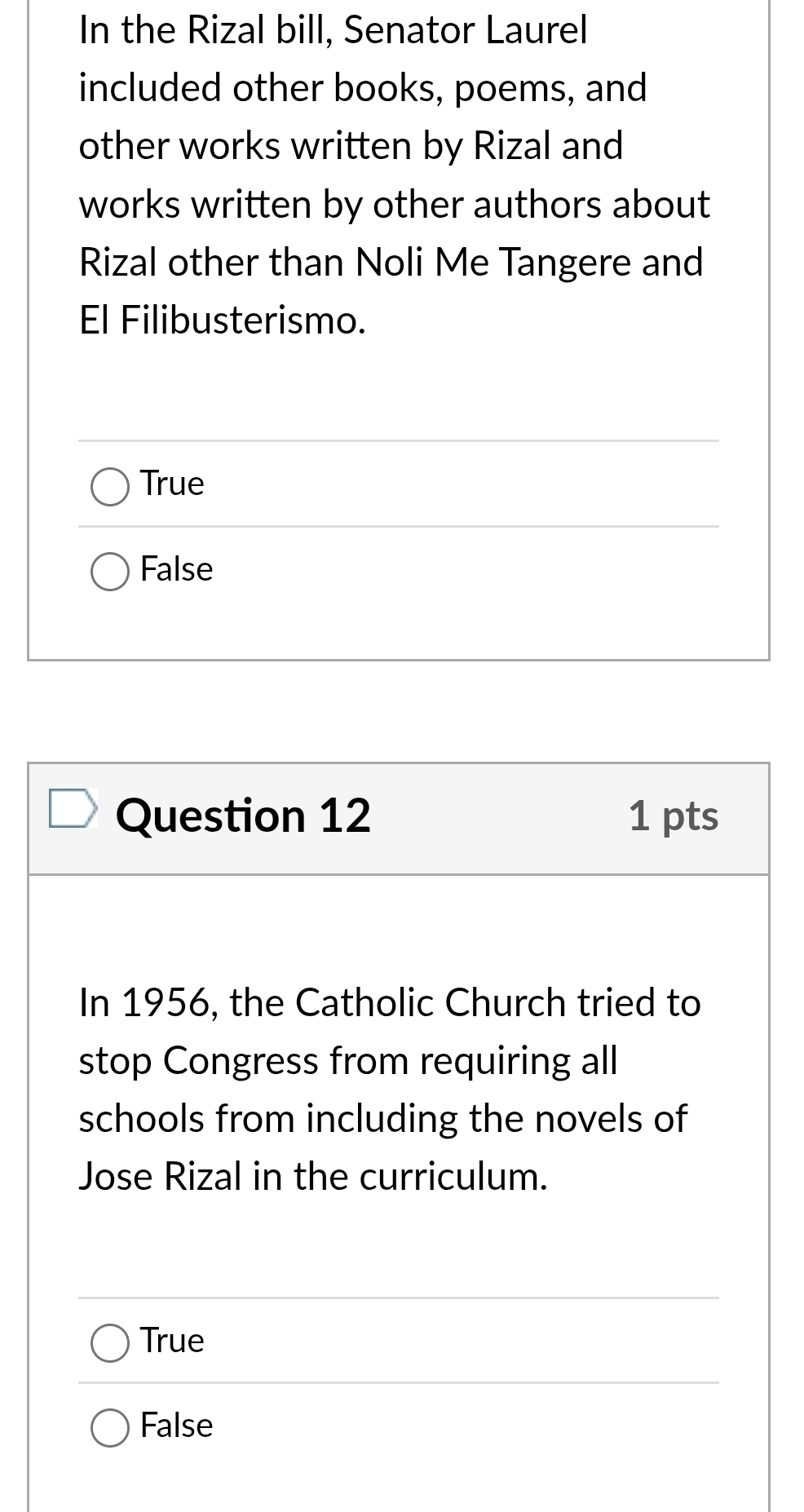 In the Rizal bill, Senator Laurel
included other books, poems, and
other works written by Rizal and
works written by other authors about
Rizal other than Noli Me Tangere and
El Filibusterismo.
True
False
Question 12 1 pts
In 1956, the Catholic Church tried to
stop Congress from requiring all
schools from including the novels of
Jose Rizal in the curriculum.
True
False