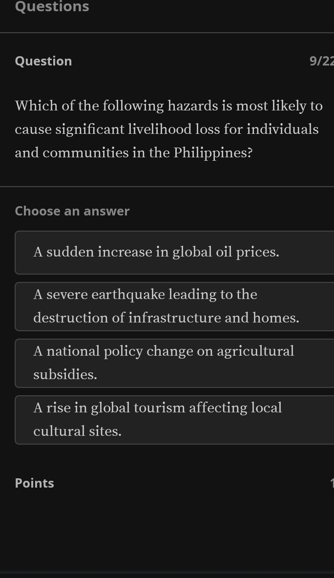 Questions
Question 9/22
Which of the following hazards is most likely to
cause significant livelihood loss for individuals
and communities in the Philippines?
Choose an answer
A sudden increase in global oil prices.
A severe earthquake leading to the
destruction of infrastructure and homes.
A national policy change on agricultural
subsidies.
A rise in global tourism affecting local
cultural sites.
Points