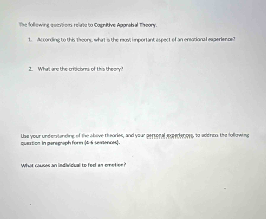 The following questions relate to Cognitive Appraisal Theory. 
1. According to this theory, what is the most important aspect of an emotional experience? 
2. What are the criticisms of this theory? 
Use your understanding of the above theories, and your personal experiences, to address the following 
question in paragraph form (4-6 sentences). 
What causes an individual to feel an emotion?