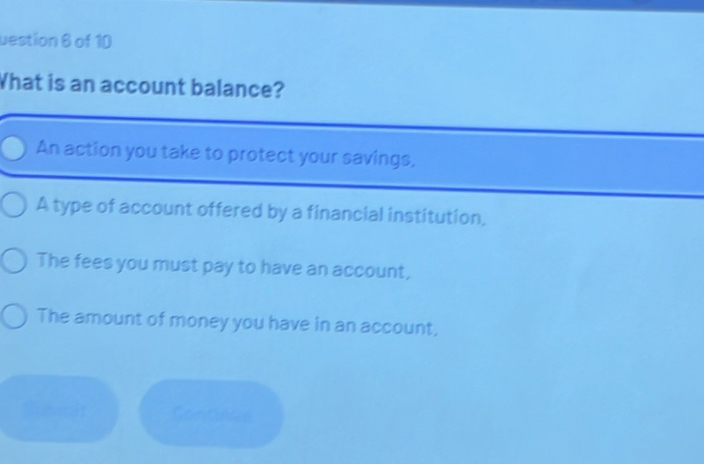 uestion 6 of 10
What is an account balance?
An action you take to protect your savings.
A type of account offered by a financial institution,
The fees you must pay to have an account,
The amount of money you have in an account,
Continue