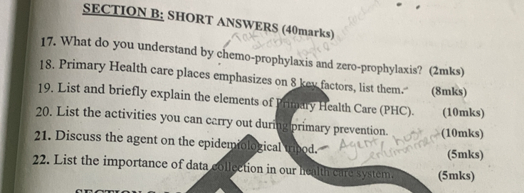 SHORT ANSWERS (40marks) 
17. What do you understand by chemo-prophylaxis and zero-prophylaxis? (2mks) 
18. Primary Health care places emphasizes on 8 key factors, list them. (8mks) 
19. List and briefly explain the elements of Primary Health Care (PHC). (10mks) 
20. List the activities you can carry out during primary prevention. (10mks) 
21. Discuss the agent on the epidemiological tripod. (5mks) 
22. List the importance of data collection in our health care system. (5mks)