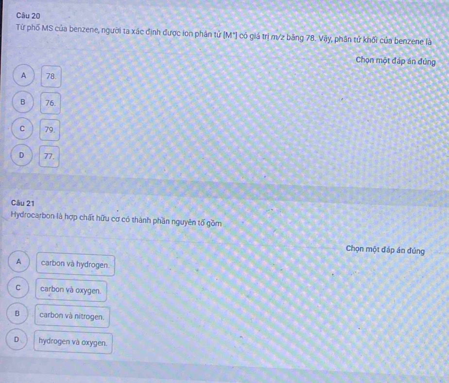 Từ phố MS của benzene, người ta xác định được ion phân tử [M*] có giá trị m/z băng 78. Vậy, phân tử khối của benzene là
Chọn một đáp án đúng
A 78.
B 76.
C 79.
D 77.
Câu 21
Hydrocarbon là hợp chất hữu cơ có thành phần nguyên tố gồm
_Chọn một đáp án đúng
A carbon và hydrogen.
C carbon và oxygen.
B carbon và nitrogen.
D、 hydrogen và oxygen.
