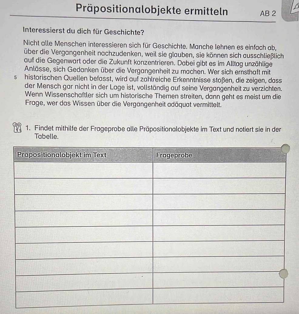 Präpositionalobjekte ermitteln 
AB 2 
Interessierst du dich für Geschichte? 
Nicht alle Menschen interessieren sich für Geschichte. Manche lehnen es einfach ab, 
über die Vergangenheit nachzudenken, weil sie glauben, sie können sich ausschließlich 
auf die Gegenwart oder die Zukunft konzentrieren. Dabei gibt es im Alltag unzählige 
Anlässe, sich Gedanken über die Vergangenheit zu machen. Wer sich ernsthaft mit 
s historischen Quellen befasst, wird auf zahlreiche Erkenntnisse stoßen, die zeigen, dass 
der Mensch gar nicht in der Lage ist, vollständig auf seine Vergangenheit zu verzichten. 
Wenn Wissenschaftler sich um historische Themen streiten, dann geht es meist um die 
Frage, wer das Wissen über die Vergangenheit adäquat vermittelt. 
1. Findet mithilfe der Frageprobe alle Präpositionalobjekte im Text und notiert sie in der 
Tabelle.