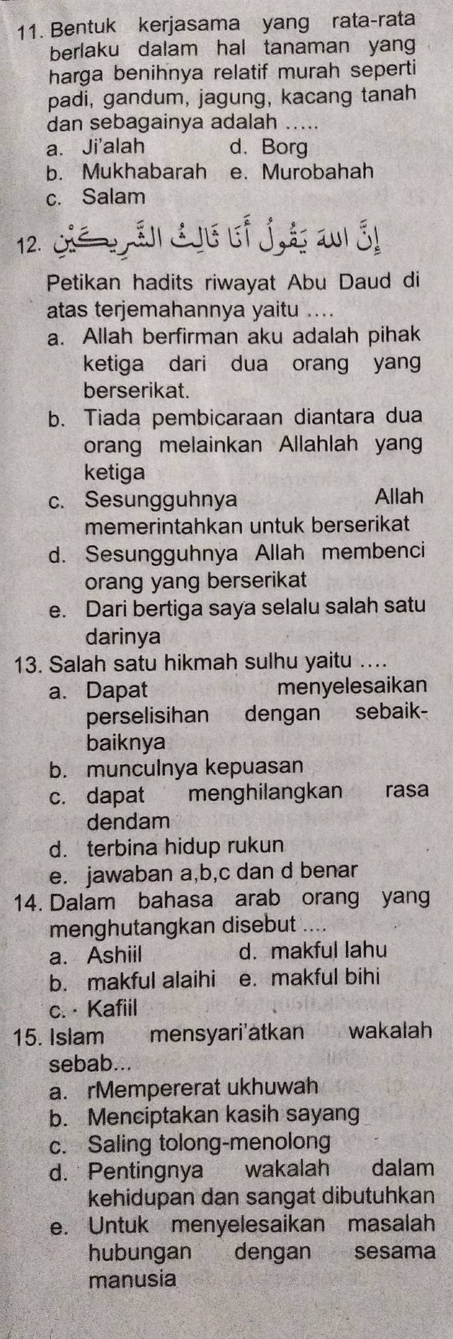 Bentuk kerjasama yang rata-rata
berlaku dalam hal tanaman yang 
harga benihnya relatif murah seperti
padi, gandum, jagung, kacang tanah
dan sebagainya adalah …..
a. Ji'alah d. Borg
b. Mukhabarah e. Murobahah
c. Salam
12.
Petikan hadits riwayat Abu Daud di
atas terjemahannya yaitu ....
a. Allah berfirman aku adalah pihak
ketiga dari dua orang yang
berserikat.
b. Tiada pembicaraan diantara dua
orang melainkan Allahlah yan
ketiga
c. Sesungguhnya Allah
memerintahkan untuk berserikat
d. Sesungguhnya Allah membenci
orang yang berserikat
e. Dari bertiga saya selalu salah satu
darinya
13. Salah satu hikmah sulhu yaitu ....
a. Dapat menyelesaikan
perselisihan dengan sebaik-
baiknya
b. munculnya kepuasan
c. dapat menghilangkan rasa
dendam
d. terbina hidup rukun
e. jawaban a,b,c dan d benar
14. Dalam bahasa arab orang yang
menghutangkan disebut
a. Ashiil d. makful lahu
b. makful alaihi e. makful bihi
c. · Kafiil
15. Islam mensyari'atkan cuowakalah
sebab...
a. rMempererat ukhuwah
b. Menciptakan kasih sayang
c. Saling tolong-menolong
d. Pentingnya wakalah dalam
kehidupan dan sangat dibutuhkan
e. Untuk menyelesaikan masalah
hubungan dengan sesama
manusia