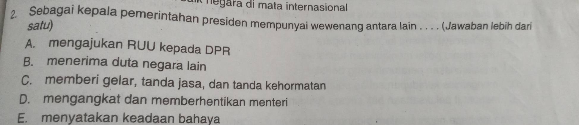 negara di mata internasional
2. Sebagai kepala pemerintahan presiden mempunyai wewenang antara lain . . . . (Jawaban lebih dari
satu)
A. mengajukan RUU kepada DPR
B. menerima duta negara lain
C. memberi gelar, tanda jasa, dan tanda kehormatan
D. mengangkat dan memberhentikan menteri
E. menyatakan keadaan bahaya