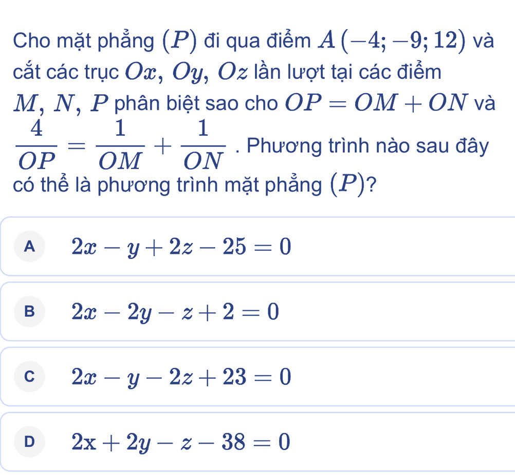 Cho mặt phẳng (P) đi qua điểm A(-4;-9;12) và
cắt các trục Ox, Oy, Oz lần lượt tại các điểm
M, N, P phân biệt sao cho OP=OM+ON và
 4/OP = 1/OM + 1/ON . Phương trình nào sau đây
có thể là phương trình mặt phẳng (P)?
A 2x-y+2z-25=0
B 2x-2y-z+2=0
C 2x-y-2z+23=0
D 2x+2y-z-38=0