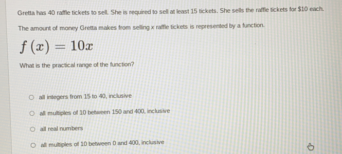 Gretta has 40 raffle tickets to sell. She is required to sell at least 15 tickets. She sells the raffle tickets for $10 each.
The amount of money Gretta makes from selling x raffle tickets is represented by a function.
f(x)=10x
What is the practical range of the function?
all integers from 15 to 40, inclusive
all multiples of 10 between 150 and 400, inclusive
all real numbers
all multiples of 10 between 0 and 400, inclusive