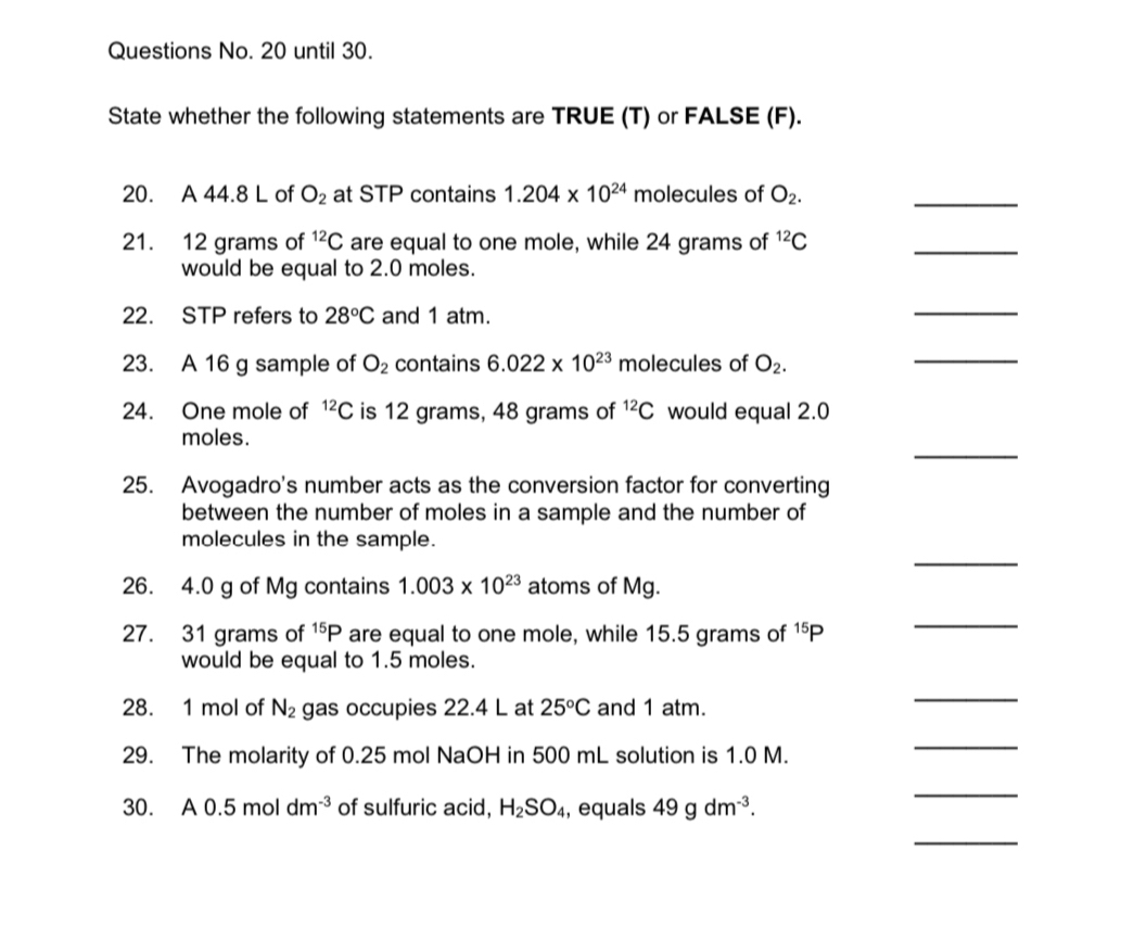 Questions No. 20 until 30. 
State whether the following statements are TRUE (T) or FALSE (F). 
20. A 44.8 L of O_2 at STP contains 1.204* 10^(24) molecules of O_2. 
_ 
21. 12 grams of^(12)C are equal to one mole, while 24 grams of^(12)C
_ 
would be equal to 2.0 moles. 
22. STP refers to 28°C and 1 atm. 
_ 
23. A 16 g sample of O_2 contains 6.022* 10^(23) molecules of O_2. 
_ 
24. One mole of^(12)C is 12 grams, 48 grams of^(12)C would equal 2.0
_ 
moles. 
25. Avogadro's number acts as the conversion factor for converting 
between the number of moles in a sample and the number of 
_ 
molecules in the sample. 
26. 4.0 g of Mg contains 1.003* 10^(23) atoms of Mg. 
27. 31 grams of^(15)P are equal to one mole, while 15.5 grams of^(15)P
_ 
would be equal to 1.5 moles. 
28. 1 mol of N_2 gas occupies 22.4 L at 25°C and 1 atm. 
_ 
29. The molarity of 0.25 mol NaOH in 500 mL solution is 1.0 M. 
_ 
30. A0.5moldm^(-3) of sulfuric acid, H_2SO_4 , equals 49gdm^(-3). 
_ 
_