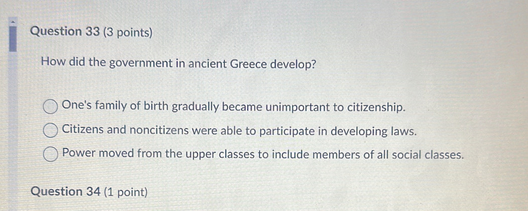 How did the government in ancient Greece develop?
One's family of birth gradually became unimportant to citizenship.
Citizens and noncitizens were able to participate in developing laws.
Power moved from the upper classes to include members of all social classes.
Question 34 (1 point)