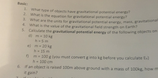 Basic: 
1. What type of objects have gravitational potential energy? 
2. What is the equation for gravitational potential energy? 
3. What are the units for gravitational potential energy, mass, gravitational 
4. What is the value of the gravitational field strength on Earth? 
5. Calculate the gravitational potential energy of the following objects on 
d) m=10kg
h=5m
e) m=20kg
h=15m
f) m=100g (you must convert g into kg before you calculate Ex)
h=100cm
6. If an object is raised 100m above ground with a mass of 100kg, how m 
it gain?