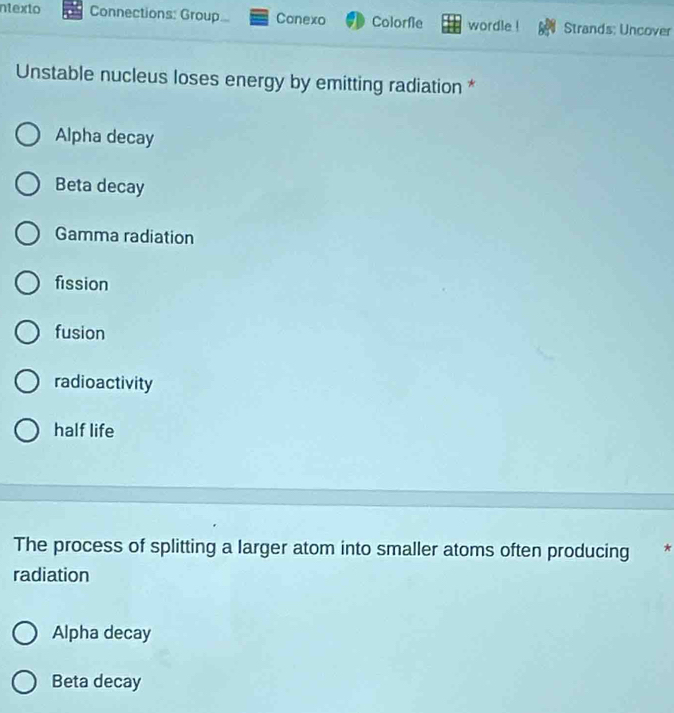 ntexto Connections: Group Conexo Colorfie wordle ! Strands; Uncover
Unstable nucleus loses energy by emitting radiation *
Alpha decay
Beta decay
Gamma radiation
fission
fusion
radioactivity
half life
The process of splitting a larger atom into smaller atoms often producing *
radiation
Alpha decay
Beta decay