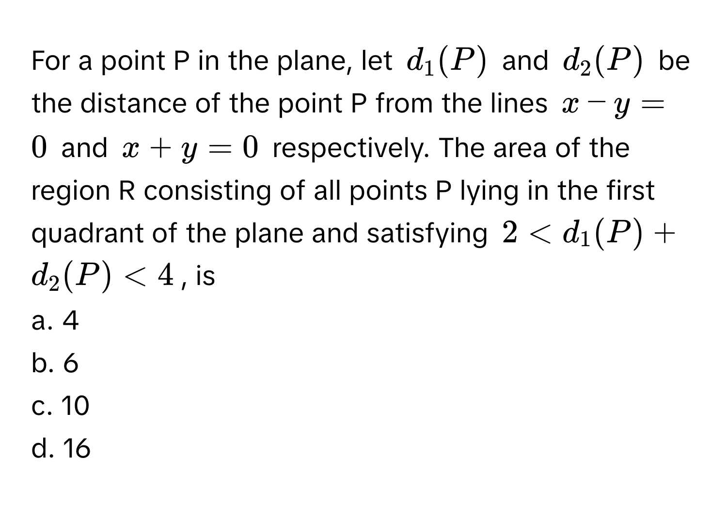 For a point P in the plane, let $d_1(P)$ and $d_2(P)$ be the distance of the point P from the lines $x - y = 0$ and $x + y = 0$ respectively. The area of the region R consisting of all points P lying in the first quadrant of the plane and satisfying $2 < d_1(P) + d_2(P) < 4$, is

a. 4
b. 6
c. 10
d. 16