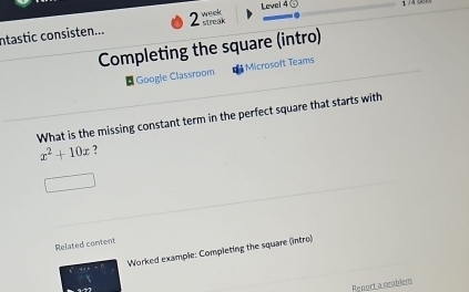 ntastic consisten... 2 streak week Level 4 @ 
Completing the square (intro) 
* Google Classroom Microsoft Teams 
What is the missing constant term in the perfect square that starts with
x^2+10x ? 
Related content 
Worked example: Completing the square (intro) 
Report a ceoblers