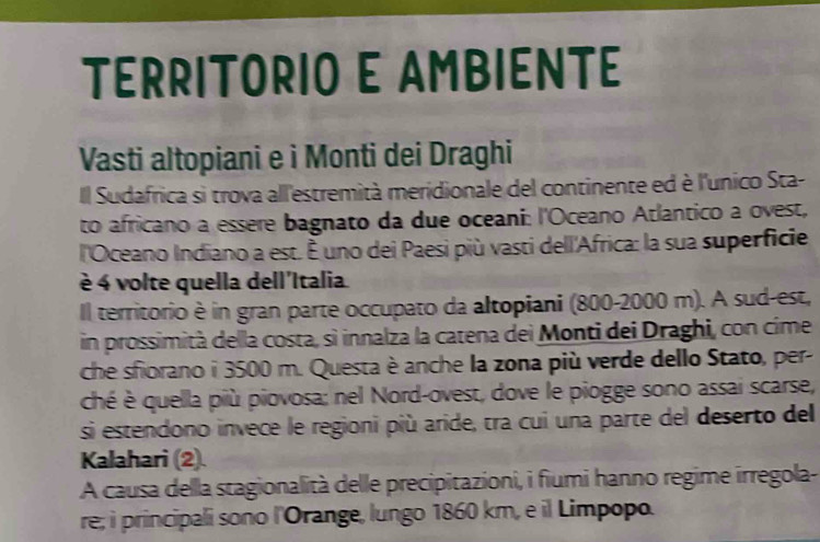 TERRITORIO E AMBIENTE 
Vasti altopiani e i Monti dei Draghi 
Il Sudafrica si trova all'estremità meridionale del continente ed è l'unico Sta- 
to africano a essere bagnato da due oceani: l'Oceano Atlantico a ovest, 
l'Oceano Indiano a est. É uno dei Paesi più vasti dell'Africa: la sua superficie 
è 4 volte quella dell'Italia 
Il territorio è in gran parte occupato da altopiani (800-2000 m). A sud-est, 
in prossimità della costa, sì innalza la catena dei Monti dei Draghi, con cime 
che sfiorano i 3500 m. Questa è anche la zona più verde dello Stato, per- 
ché è quella più piovosa; nel Nord-ovest, dove le piogge sono assai scarse, 
si estendono invece le regioni più aride, tra cui una parte del deserto del 
Kalahari (2). 
A causa della stagionalità delle precipitazioni, i fiumi hanno regime irregola- 
re; i principali sono l'Orange, lungo 1860 km, e il Limpopo.