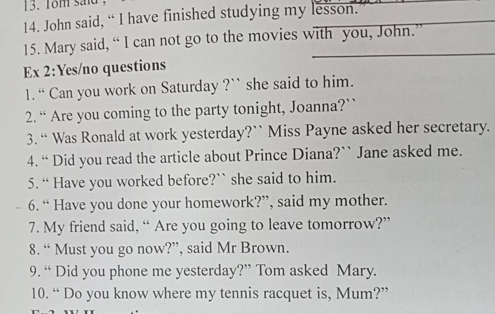 1om said 
14. John said, “ I have finished studying my lesson. 
15. Mary said, “ I can not go to the movies with you, John.” 
Ex 2:Yes/no questions 
1. “ Can you work on Saturday ?`` she said to him. 
2. “ Are you coming to the party tonight, Joanna?`` 
3. “ Was Ronald at work yesterday?`` Miss Payne asked her secretary. 
4. “ Did you read the article about Prince Diana?`` Jane asked me. 
5. “ Have you worked before?`` she said to him. 
6. “ Have you done your homework?”, said my mother. 
7. My friend said, “ Are you going to leave tomorrow?” 
8. “ Must you go now?”, said Mr Brown. 
9. “ Did you phone me yesterday?” Tom asked Mary. 
10. “ Do you know where my tennis racquet is, Mum?”