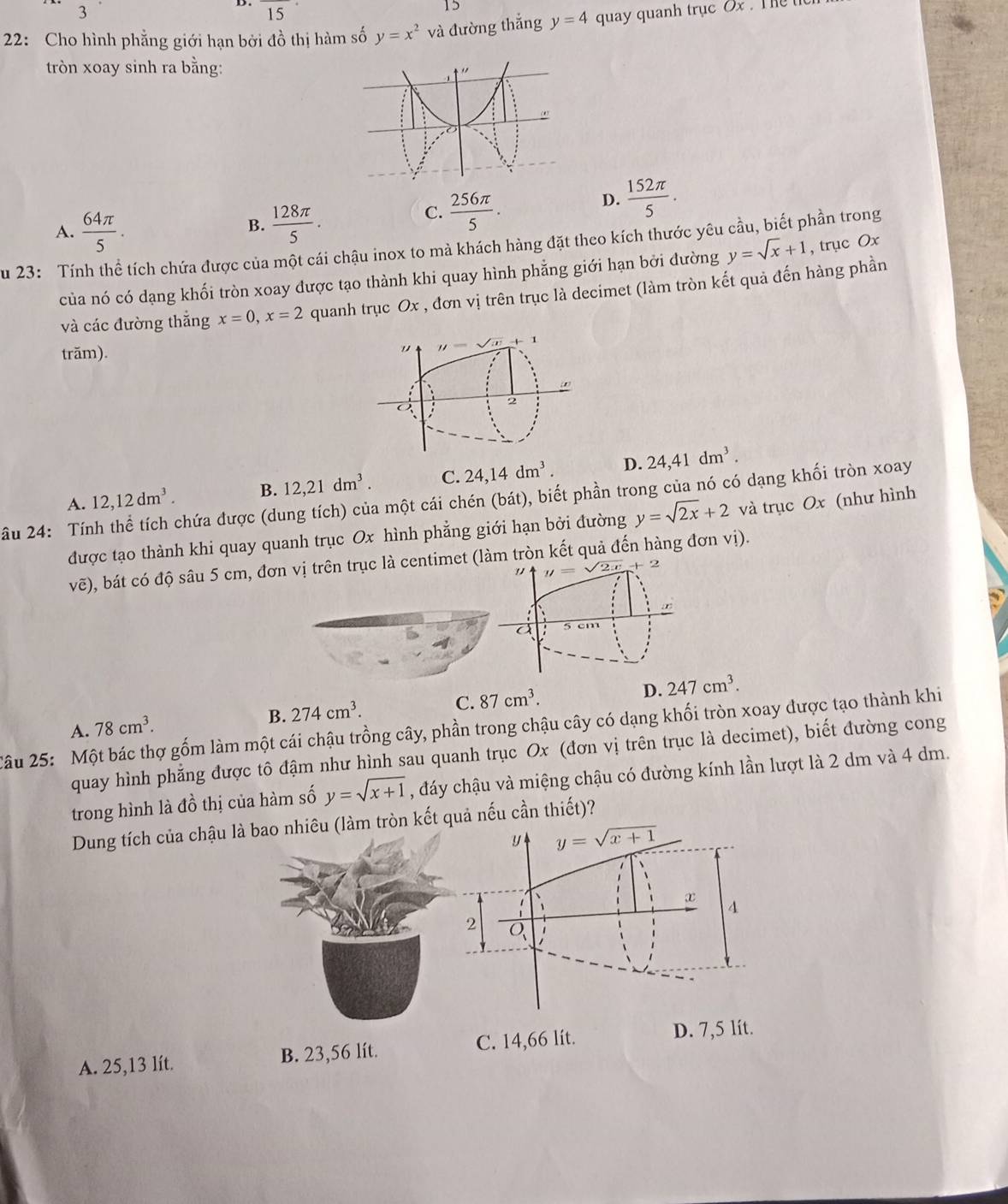 15^(·)
15
22: Cho hình phẳng giới hạn bởi đồ thị hàm số y=x^2 và đường thắng y=4 quay quanh trục Ox . The the
tròn xoay sinh ra bằng:
D.  152π /5 .
A.  64π /5 .  128π /5 .
B.
C.  256π /5 .
Su 23: Tính thể tích chứa được của một cái chậu inox to mà khách hàng đặt theo kích thước yêu cầu, biết phần trong
của nó có dạng khối tròn xoay được tạo thành khi quay hình phẳng giới hạn bởi đường y=sqrt(x)+1 , trục Ox
và các đường thắng x=0,x=2 quanh trục Ox , đơn vị trên trục là decimet (làm tròn kết quả đến hàng phần
trăm).
B. 12,21dm^3. C. 24,14dm^3. D. 24,41dm^3.
A.
ầu 24: Tính thể tích chứa được (dung tích) của một cái chén (bát), biết phần trong của nó có dạng khối tròn xoay 12,12dm^3. và trục Ox (như hình
được tạo thành khi quay quanh trục Ox hình phẳng giới hạn bởi đường y=sqrt(2x)+2
vẽ), bát có độ sâu 5 cm, đơn vị trên trục là centimet (làm tròn kết quả đến hàng đơn vị).
" y=sqrt(2x)+2
a 5 cm
A. 78cm^3.
B. 274cm^3.
C. 87cm^3.
D. 247cm^3.
Câu 25: Một bác thợ gốm làm một cái chậu trồng cây, phần trong chậu cây có dạng khối tròn xoay được tạo thành khi
quay hình phẳng được tô đậm như hình sau quanh trục Ox (đơn vị trên trục là decimet), biết đường cong
trong hình là đồ thị của hàm số y=sqrt(x+1) , đáy chậu và miệng chậu có đường kính lần lượt là 2 dm và 4 dm.
Dung tích của chậu là bao nhiêu (làm tròn kết quả nếu cần thiết)?
y y=sqrt(x+1)
x
1
4
2 Q
A. 25,13 lít. B. 23,56 lít. C. 14,66 lít.
D. 7,5 lít.