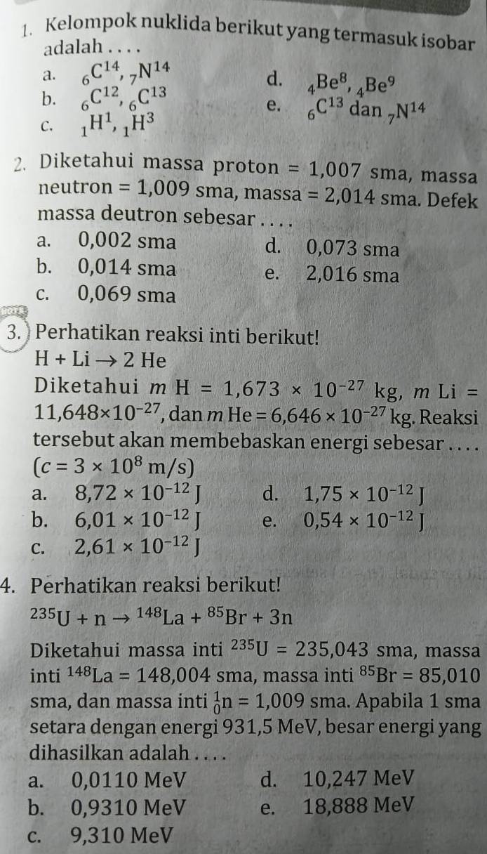 Kelompok nuklida berikut yang termasuk isobar
adalah ...
a. _6C^(14),_7N^(14)
d. _4Be^8,_4Be^9
b. _6C^(12),_6C^(13)
e. _6C^(13)dan_7N^(14)
C. _1H^1,_1H^3
2. Diketahui massa proton =1,007sma , massa
neutron =1,009sma, massa =2,014sma. Defek
massa deutron sebesar . . . .
a. 0,002 sma d. 0,073 sma
b. 0,014 sma e. 2,016 sma
c. 0,069 sma
3. Perhatikan reaksi inti berikut!
H+Lito 2He
Diketahui mH=1,673* 10^(-27)kg mLi=
11,648* 10^(-27) , dan mHe=6,646* 10^(-27)kg. Reaksi
tersebut akan membebaskan energi sebesar . . . .
(c=3* 10^8m/s)
a. 8,72* 10^(-12)J d. 1,75* 10^(-12)J
b. 6,01* 10^(-12)J e. 0,54* 10^(-12)J
C. 2,61* 10^(-12)J
4. Perhatikan reaksi berikut!
^235U+nto^(148)La+^85Br+3n
Diketahui massa inti^(235)U=235,043sma , massa
inti^(148)La=148,004 C sma, massa inti^(85)Br=85,010
sma, dan massa inti _0^1n=1,009sma. a. Apabila 1 sma
setara dengan energi 931,5 MeV, besar energi yang
dihasilkan adalah . . . .
a. 0,0110 MeV d. 10,247 MeV
b. 0,9310 MeV e. 18,888 MeV
c. 9,310 MeV