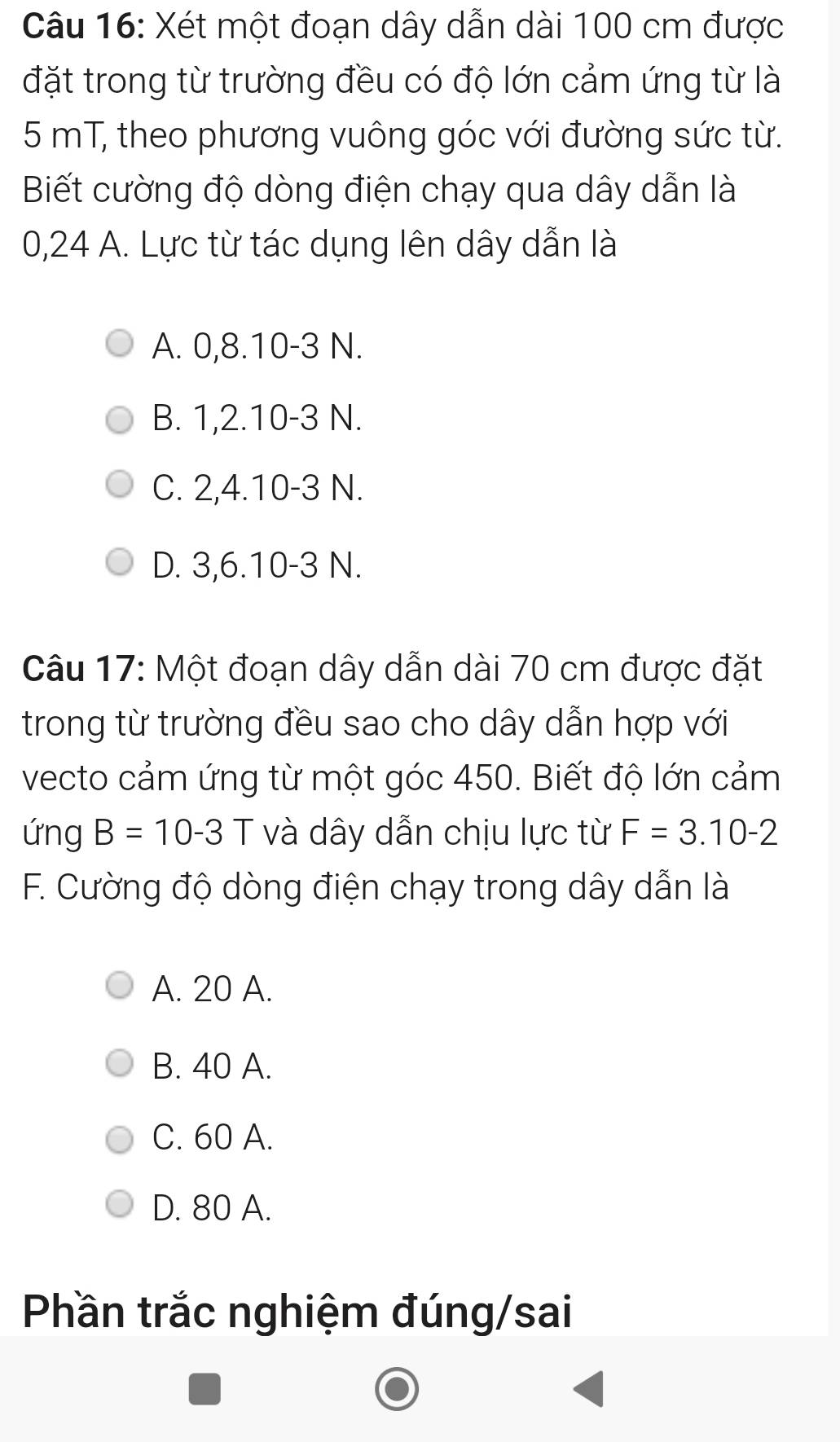 Xét một đoạn dây dẫn dài 100 cm được
đặt trong từ trường đều có độ lớn cảm ứng từ là
5 mT, theo phương vuông góc với đường sức từ.
Biết cường độ dòng điện chạy qua dây dẫn là
0,24 A. Lực từ tác dụng lên dây dẫn là
A. 0, 8. 10 - 3 N.
B. 1, 2. 10 -3 N.
C. 2, 4. 10 - 3 N.
D. 3, 6. 10 -3 N.
Câu 17: Một đoạn dây dẫn dài 70 cm được đặt
trong từ trường đều sao cho dây dẫn hợp với
vecto cảm ứng từ một góc 450. Biết độ lớn cảm
ứng B=10-3 và dây dẫn chịu lực từ F=3.10-2
F. Cường độ dòng điện chạy trong dây dẫn là
A. 20 A.
B. 40 A.
C. 60 A.
D. 80 A.
Phần trắc nghiệm đúng/sai