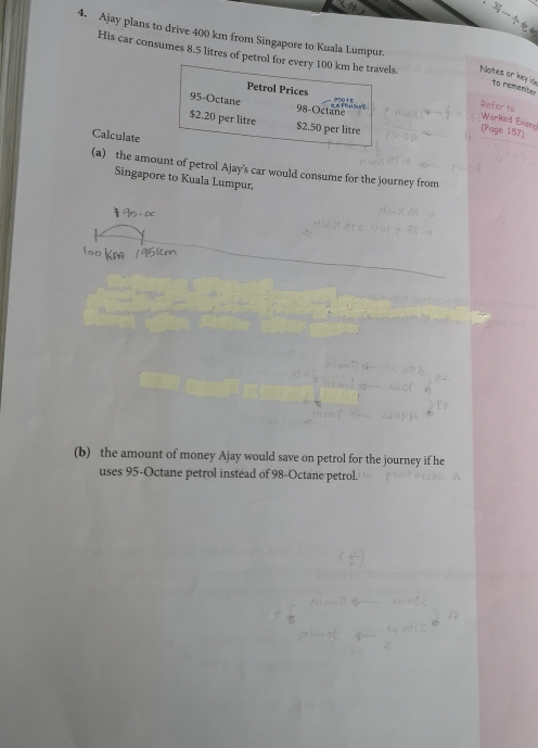 Ajay plans to drive 400 km from Singapore to Kuala Lumpur
His car consumes 8.5 litres of petrol for every 100 km he travels Notes ac
Petrol Prices
95-Octane 98-Octane
Reter to
Worked Exer
$2.20 per litre $2.50 per litre
(Page 157)
Calculate
(a)  the amount of petrol Ajay's car would consume for the journey from
Singapore to Kuala Lumpur.
1o0K
(b)  the amount of money Ajay would save on petrol for the journey if he
uses 95-Octane petrol instead of 98-Octane petrol.