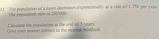 The population of a town decreases exponentially at a rate of 1.7% per year. 
The population now is 250000
Calculate the population at the end of 5 years
Give your answer correct to the nearest hundred