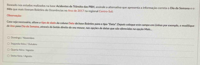 Baseado nos estudos realizados na base Acidentes de Trânsito das PBH, assinale a alternativa que apresenta a informação correta o Dia da Semana e o
Mês que mais tiveram Boletins de Ocorrências no Ano de 2017 na regional Centro-Sul:
Observação:
Caso seja necessário, altere o tipo de dado da coluna Data da base Boletins para o tipo "Data". Depois coloque este campo em Linhas por exemplo, e modifíque
de Ano para Dia da Semana, através do botão direito do seu mouse, nas opções de datas que são oferecidas na opção Mais...
Domingo / Novembro
Segunda-feira / Outubro
Quarta-feira / Agosto
Sexta-feira / Agosto