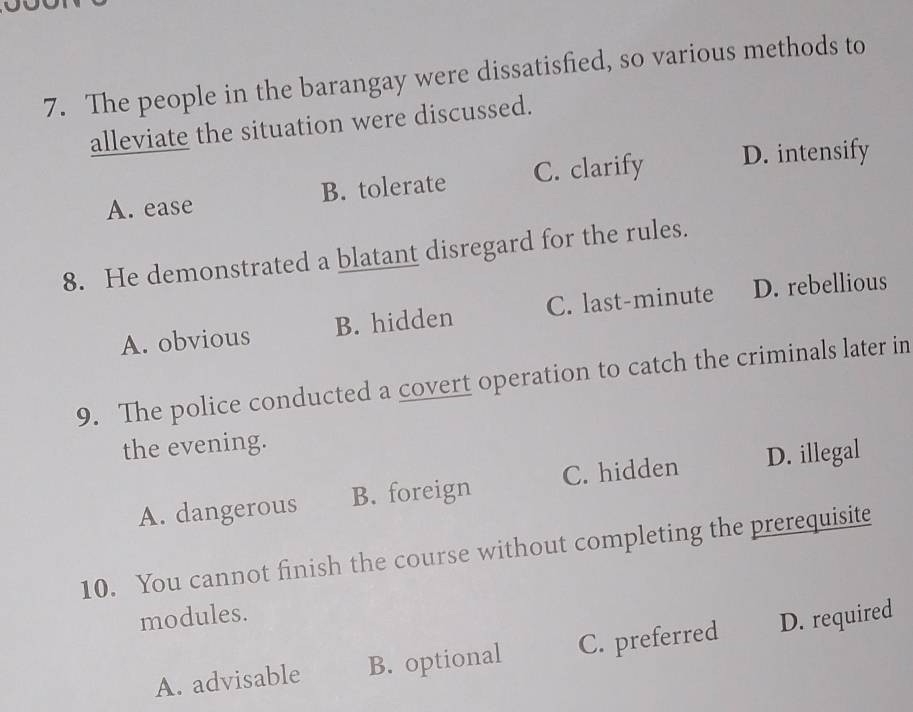 The people in the barangay were dissatisfied, so various methods to
alleviate the situation were discussed.
A. ease B. tolerate C. clarify D. intensify
8. He demonstrated a blatant disregard for the rules.
A. obvious B. hidden C. last-minute D. rebellious
9. The police conducted a covert operation to catch the criminals later in
the evening.
A. dangerous B. foreign C. hidden D. illegal
10. You cannot finish the course without completing the prerequisite
modules.
A. advisable B. optional C. preferred D. required