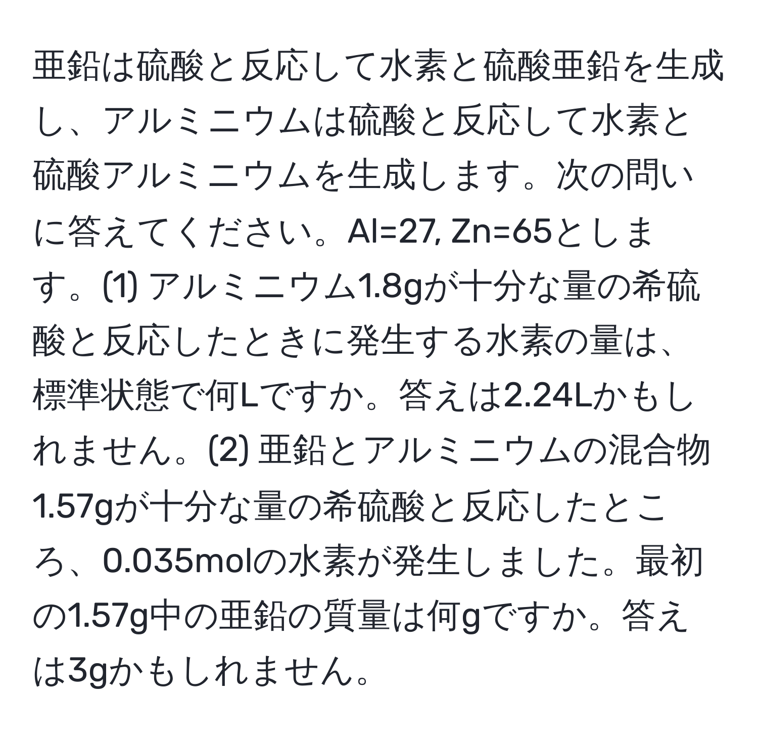 亜鉛は硫酸と反応して水素と硫酸亜鉛を生成し、アルミニウムは硫酸と反応して水素と硫酸アルミニウムを生成します。次の問いに答えてください。Al=27, Zn=65とします。(1) アルミニウム1.8gが十分な量の希硫酸と反応したときに発生する水素の量は、標準状態で何Lですか。答えは2.24Lかもしれません。(2) 亜鉛とアルミニウムの混合物1.57gが十分な量の希硫酸と反応したところ、0.035molの水素が発生しました。最初の1.57g中の亜鉛の質量は何gですか。答えは3gかもしれません。