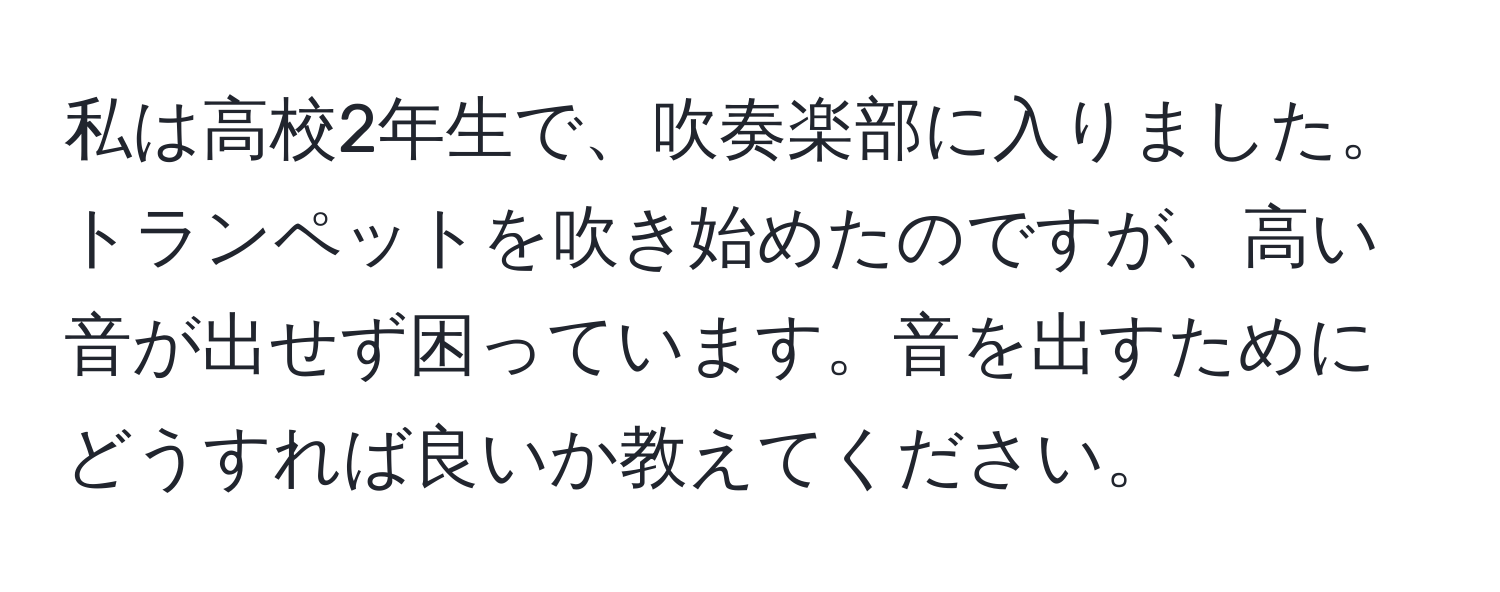 私は高校2年生で、吹奏楽部に入りました。トランペットを吹き始めたのですが、高い音が出せず困っています。音を出すためにどうすれば良いか教えてください。