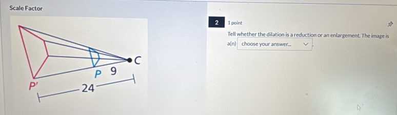 Scale Factor
2 1 point
Tell whether the dilation is a reduction or an enlargement. The image is
a(n) choose your answer...