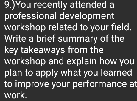 9.)You recently attended a 
professional development 
workshop related to your field. 
Write a brief summary of the 
key takeaways from the 
workshop and explain how you 
plan to apply what you learned 
to improve your performance at 
work.