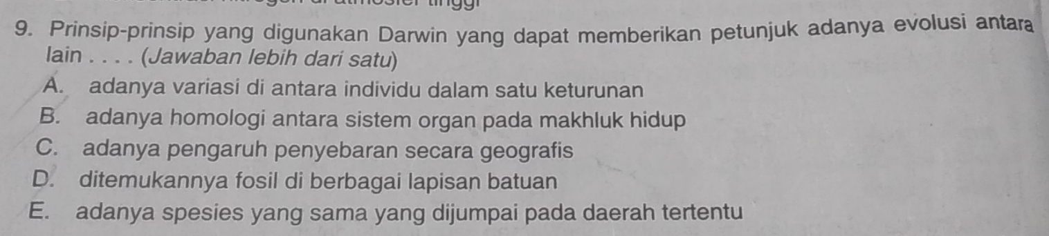 Prinsip-prinsip yang digunakan Darwin yang dapat memberikan petunjuk adanya evolusi antara
lain . . . . (Jawaban lebih dari satu)
A. adanya variasi di antara individu dalam satu keturunan
B. adanya homologi antara sistem organ pada makhluk hidup
C. adanya pengaruh penyebaran secara geografis
D. ditemukannya fosil di berbagai lapisan batuan
E. adanya spesies yang sama yang dijumpai pada daerah tertentu