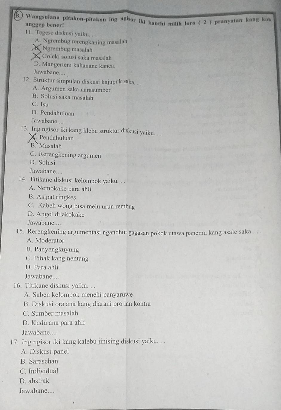 Wangsulana pitakon-pitakon ing ngisor iki kanthi milih loro ( 2 ) pranyatan kang kok
anggep bener!
11. Tegese diskusi yaiku. . .
A. Ngrembug rerengkaning masalah
B. Ngrembug masalah
& Goleki solusi saka masalah
D. Mangerteni kahanane kanca.
Jawabane....
12. Struktur simpulan diskusi kajupuk saka. . .
A. Argumen saka narasumber
B. Solusi saka masalah
C. Isu
D. Pendahuluan
Jawabane....
13. Ing ngisor iki kang klebu struktur diskusi yaiku. . .
Pendahuluan
B. Masalah
C. Rerengkening argumen
D. Solusi
Jawabane....
14. Titikane diskusi kelompok yaiku. . .
A. Nemokake para ahli
B. Asipat ringkes
C. Kabeh wong bisa melu urun rembug
D. Angel dilakokake
Jawabane....
15. Rerengkening argumentasi ngandhut gagasan pokok utawa panemu kang asale saka . . .
A. Moderator
B. Panyengkuyung
C. Pihak kang nentang
D. Para ahli
Jawabane....
16. Titikane diskusi yaiku. . .
A. Saben kelompok menehi panyaruwe
B. Diskusi ora ana kang diarani pro lan kontra
C. Sumber masalah
D. Kudu ana para ahli
Jawabane....
17. Ing ngisor iki kang kalebu jinising diskusi yaiku. . .
A. Diskusi panel
B. Sarasehan
C. Individual
D. abstrak
Jawabane....