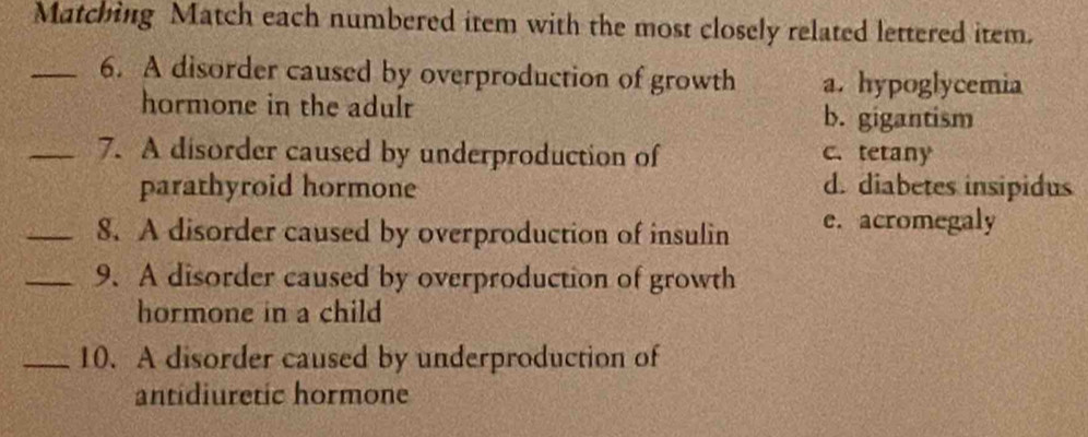 Matching Match each numbered item with the most closely related lettered item.
_6. A disorder caused by overproduction of growth a. hypoglycemia
hormone in the adulr b. gigantism
_7. A disorder caused by underproduction of c. tetany
parathyroid hormone d. diabetes insipidus
_8. A disorder caused by overproduction of insulin e. acromegaly
_9. A disorder caused by overproduction of growth
hormone in a child
_10. A disorder caused by underproduction of
antidiuretic hormone