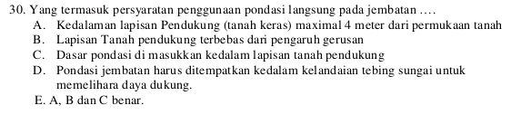 Yang termasuk persyaratan penggunaan pondasilangsung pada jembatan…
A. Kedalaman lapisan Pendukung (tanah keras) maximal 4 meter dari permukaan tanah
B. Lapisan Tanah pendukung terbebas dari pengaruh gerusan
C. Dasar pondasi di masukkan kedalam 1apisan tanah pendukung
D. Pondasi jembatan harus ditempatkan kedalam kelandaian tebing sungai untuk
memelihara daya dukung.
E. A, B dan C benar.