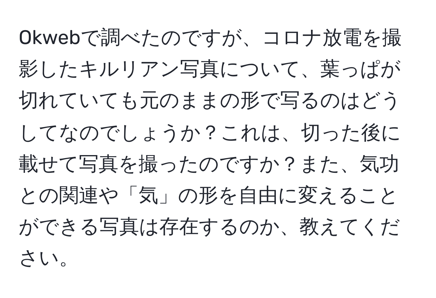 Okwebで調べたのですが、コロナ放電を撮影したキルリアン写真について、葉っぱが切れていても元のままの形で写るのはどうしてなのでしょうか？これは、切った後に載せて写真を撮ったのですか？また、気功との関連や「気」の形を自由に変えることができる写真は存在するのか、教えてください。