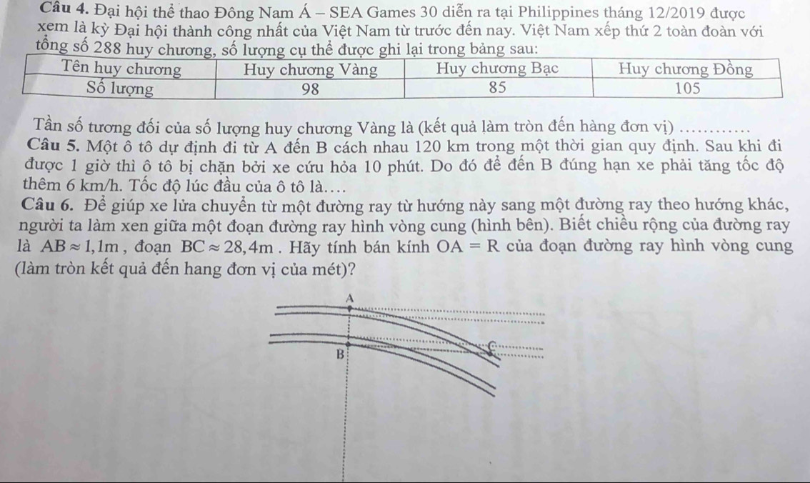 Đại hội thể thao Đông Nam Á - SEA Games 30 diễn ra tại Philippines tháng 12/2019 được 
xem là kỳ Đại hội thành công nhất của Việt Nam từ trước đến nay. Việt Nam xếp thứ 2 toàn đoàn với 
tổng số 288 hui trong bảng sau: 
Tần số tương đối của số lượng huy chương Vàng là (kết quả làm tròn đến hàng đơn vị) 
Câu 5. Một ô tô dự định đi từ A đến B cách nhau 120 km trong một thời gian quy định. Sau khi đi 
được 1 giờ thì ộ tổ bị chặn bởi xe cứu hỏa 10 phút. Do đó để đến B đúng hạn xe phải tăng tốc độ 
thêm 6 km/h. Tốc độ lúc đầu của ô tô là.... 
Câu 6. Để giúp xe lửa chuyển từ một đường ray từ hướng này sang một đường ray theo hướng khác, 
người ta làm xen giữa một đoạn đường ray hình vòng cung (hình bên). Biết chiều rộng của đường ray 
là ABapprox 1,1m , đoạn BCapprox 28,4m. Hãy tính bán kính OA=R của đoạn đường ray hình vòng cung 
(làm tròn kết quả đến hang đơn vị của mét)?